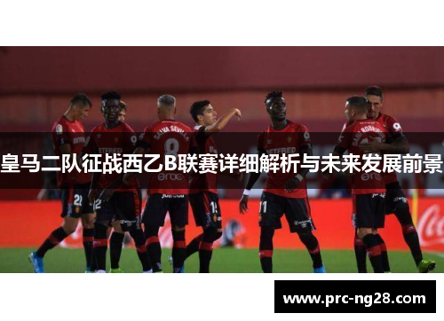 皇马二队征战西乙B联赛详细解析与未来发展前景 皇马二队征战西乙B联赛详细解析与未来发展前景
