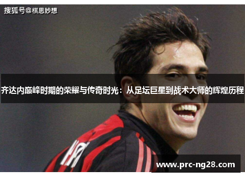 齐达内巅峰时期的荣耀与传奇时光:从足坛巨星到战术大师的辉煌历程 齐达内巅峰时期的荣耀与传奇时光:从足坛巨星到战术大师的辉煌历程