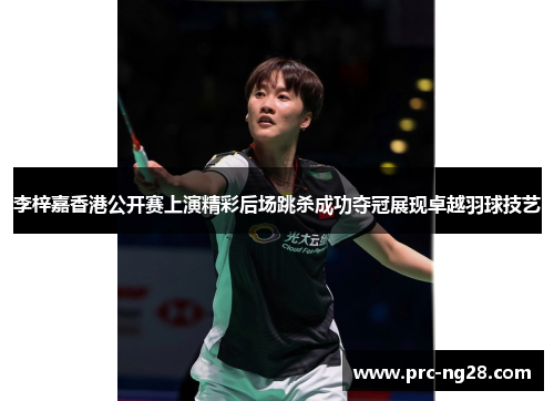 李梓嘉香港公开赛上演精彩后场跳杀成功夺冠展现卓越羽球技艺