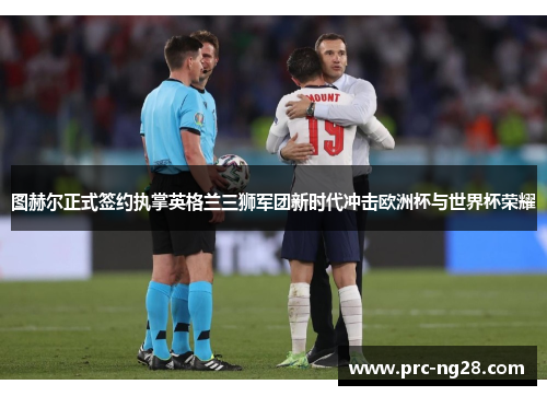 图赫尔正式签约执掌英格兰三狮军团新时代冲击欧洲杯与世界杯荣耀 图赫尔正式签约执掌英格兰三狮军团新时代冲击欧洲杯与世界杯荣耀