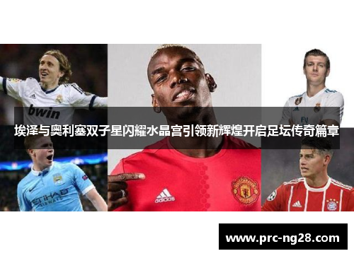 埃泽与奥利塞双子星闪耀水晶宫引领新辉煌开启足坛传奇篇章