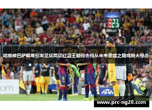 哈维被巴萨解雇引发足坛震动红蓝王朝何去何从未来重建之路成最大悬念 哈维被巴萨解雇引发足坛震动红蓝王朝何去何从未来重建之路成最大悬念