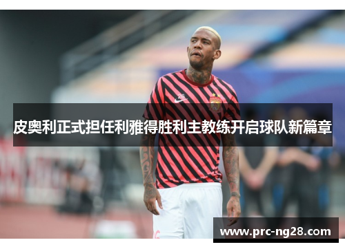 皮奥利正式担任利雅得胜利主教练开启球队新篇章 皮奥利正式担任利雅得胜利主教练开启球队新篇章